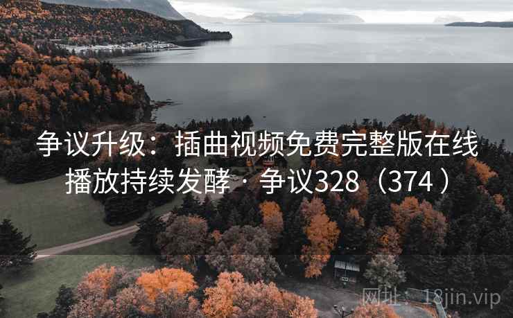 争议升级：插曲视频免费完整版在线播放持续发酵 · 争议328（374 ）