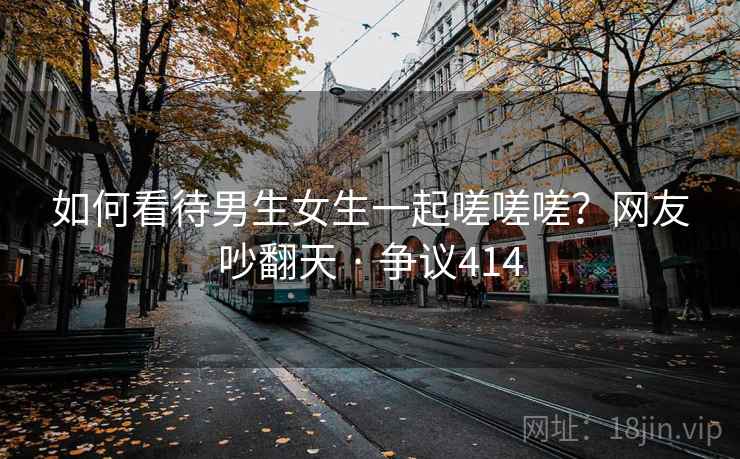 如何看待男生女生一起嗟嗟嗟？网友吵翻天 · 争议414