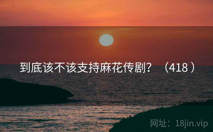 到底该不该支持麻花传剧？（418 ）