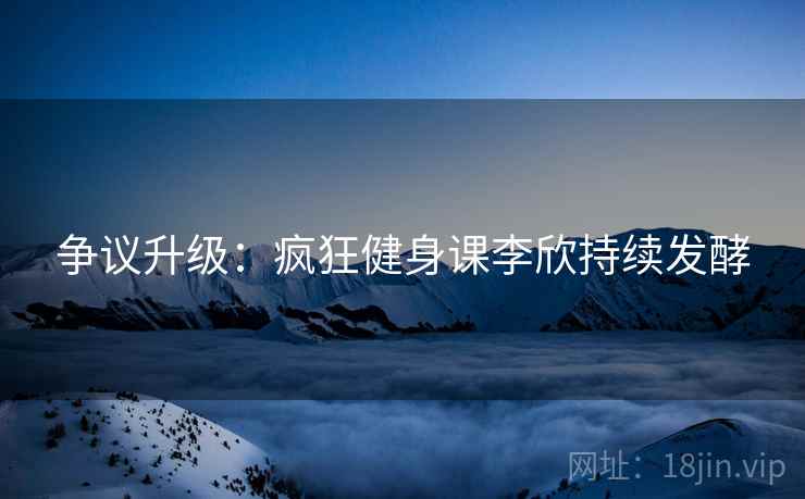 争议升级：疯狂健身课李欣持续发酵