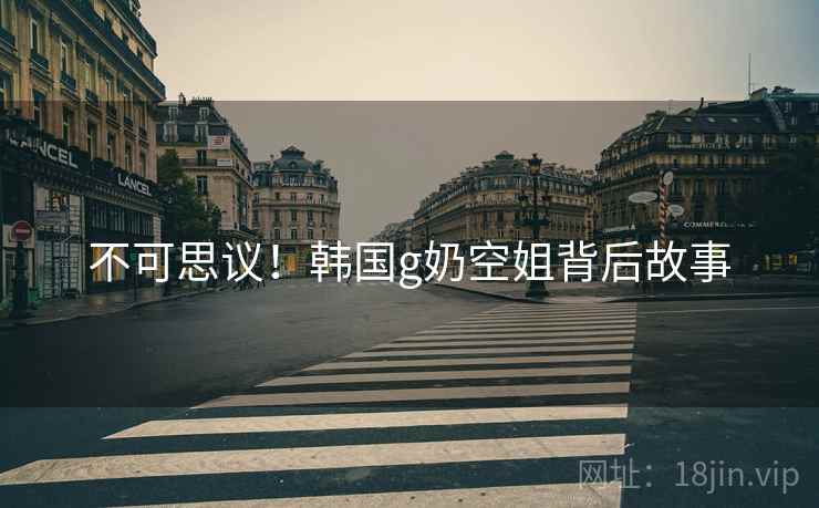 不可思议！韩国g奶空姐背后故事