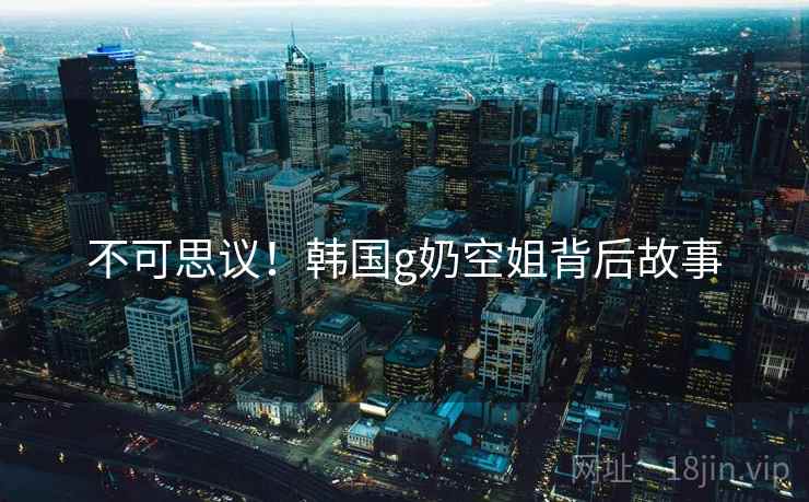 不可思议！韩国g奶空姐背后故事