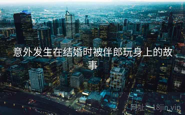 意外发生在结婚时被伴郎玩身上的故事