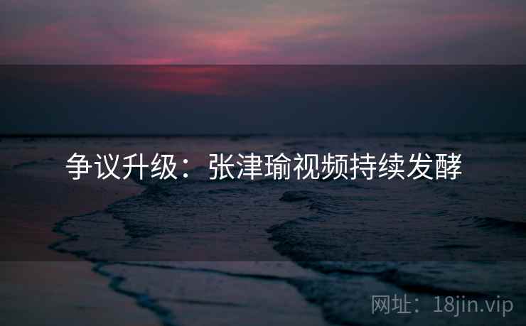 争议升级：张津瑜视频持续发酵