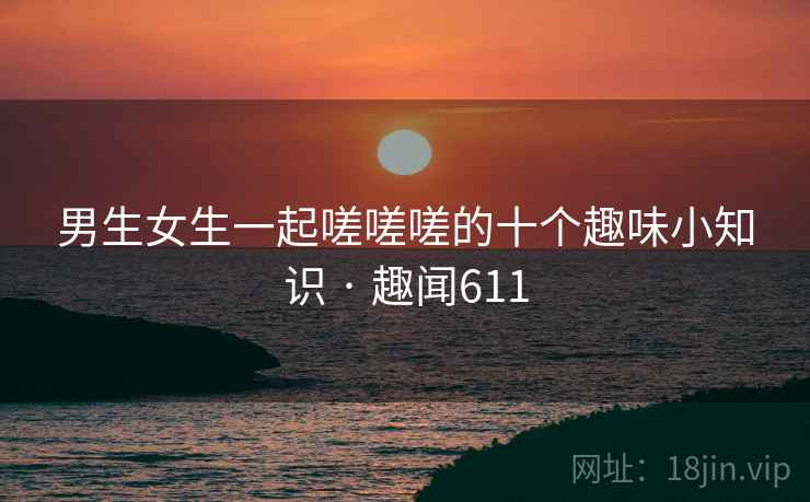 男生女生一起嗟嗟嗟的十个趣味小知识 · 趣闻611