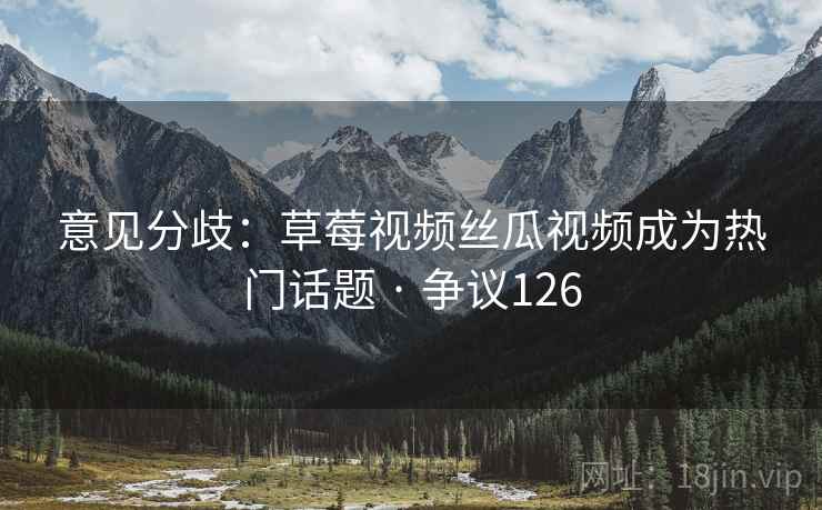 意见分歧：草莓视频丝瓜视频成为热门话题 · 争议126