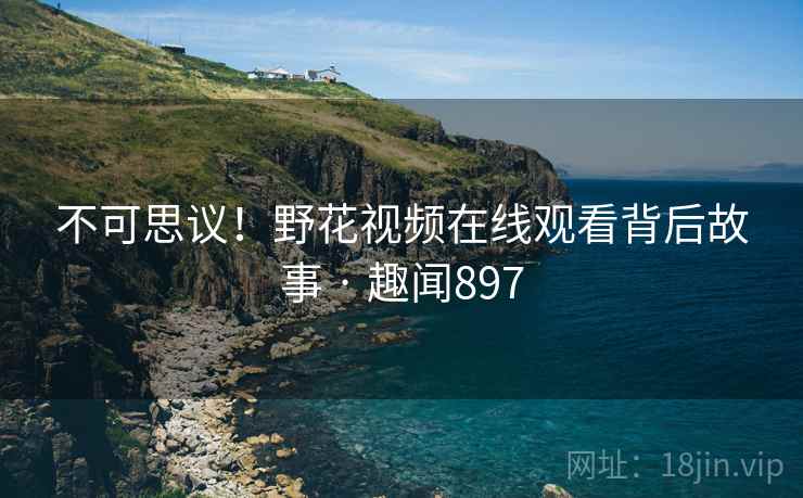 不可思议！野花视频在线观看背后故事 · 趣闻897