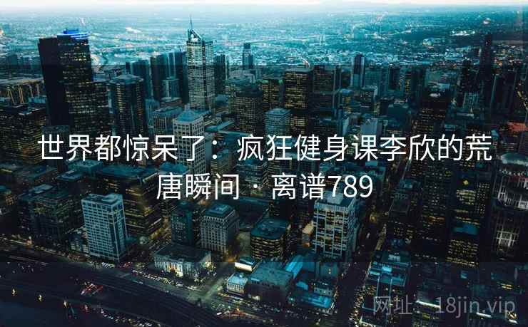 世界都惊呆了：疯狂健身课李欣的荒唐瞬间 · 离谱789