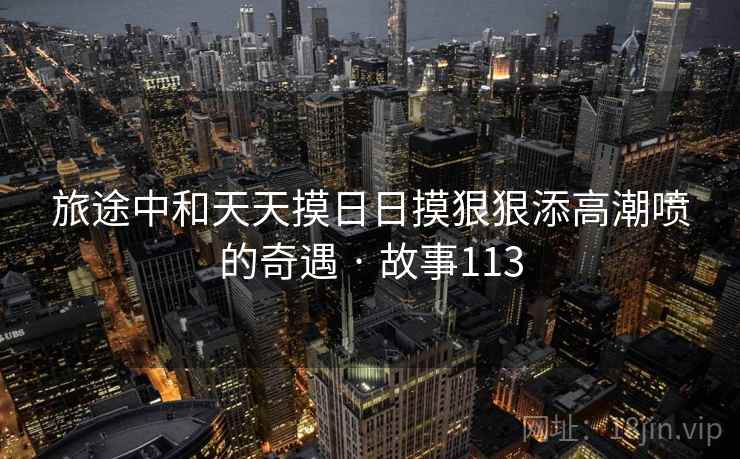 旅途中和天天摸日日摸狠狠添高潮喷的奇遇 · 故事113