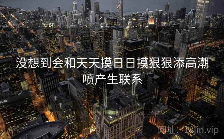 没想到会和天天摸日日摸狠狠添高潮喷产生联系